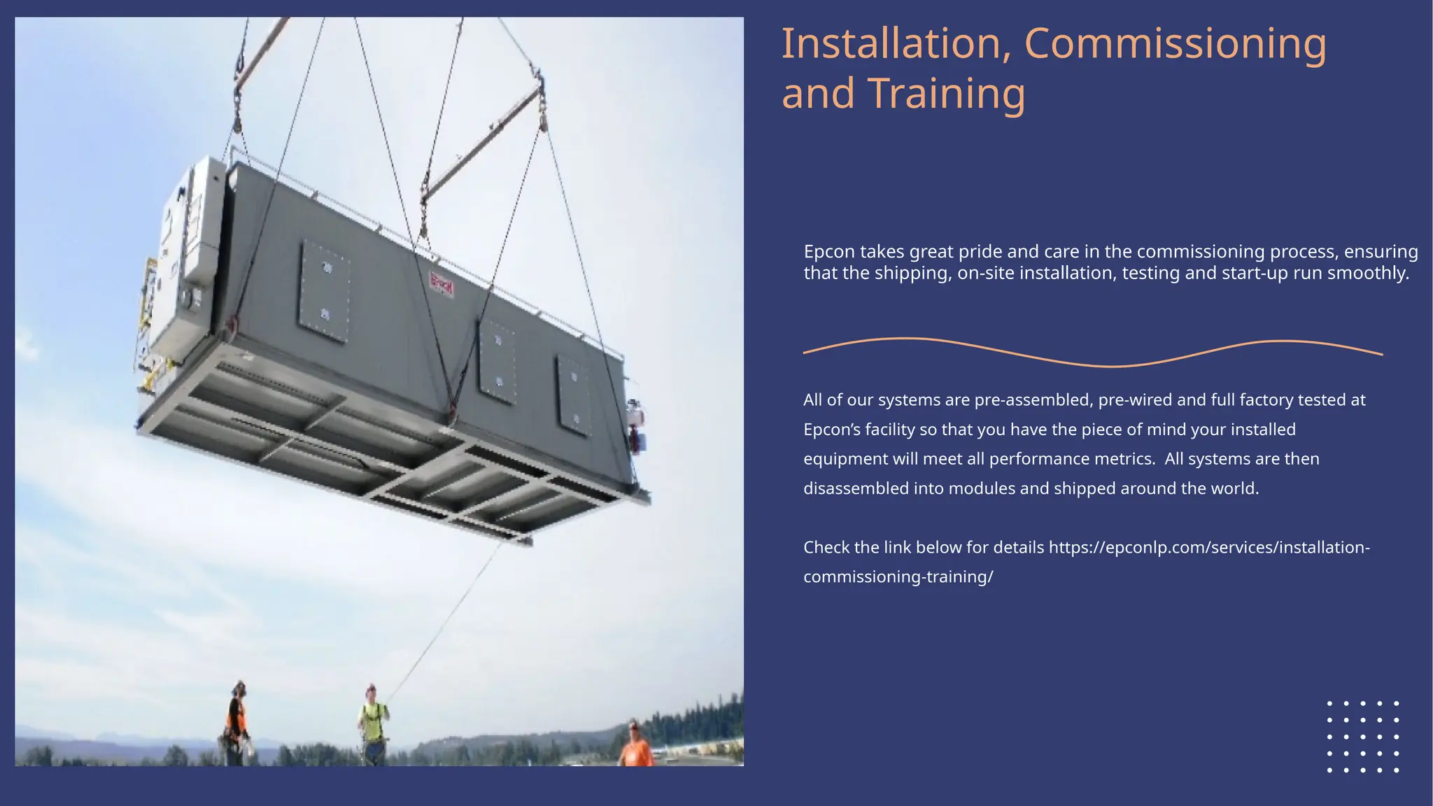Logo Here
Installation, Commissioning
and Training
Epcon takes great pride and care in the commissioning process, ensuring
that the shipping, on-site installation, testing and start-up run smoothly.
All of our systems are pre-assembled, pre-wired and full factory tested at
Epcon’s facility so that you have the piece of mind your installed
equipment will meet all performance metrics. All systems are then
disassembled into modules and shipped around the world.
Check the link below for details https://epconlp.com/services/installation-
commissioning-training/
 
