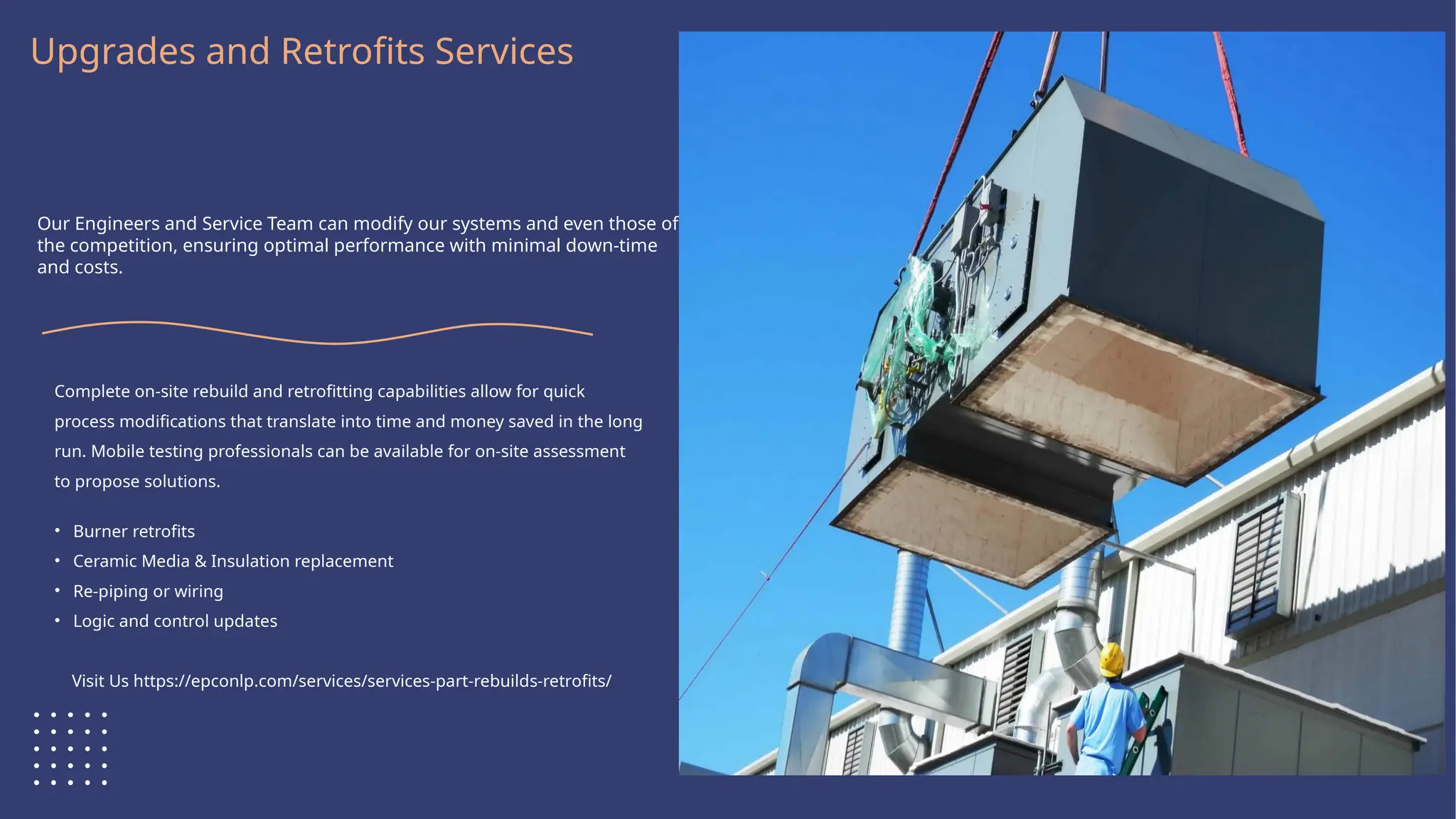 Logo Here
Upgrades and Retrofits Services
Our Engineers and Service Team can modify our systems and even those of
the competition, ensuring optimal performance with minimal down-time
and costs.
Complete on-site rebuild and retrofitting capabilities allow for quick
process modifications that translate into time and money saved in the long
run. Mobile testing professionals can be available for on-site assessment
to propose solutions.
• Burner retrofits
• Ceramic Media & Insulation replacement
• Re-piping or wiring
• Logic and control updates
Visit Us https://epconlp.com/services/services-part-rebuilds-retrofits/
 