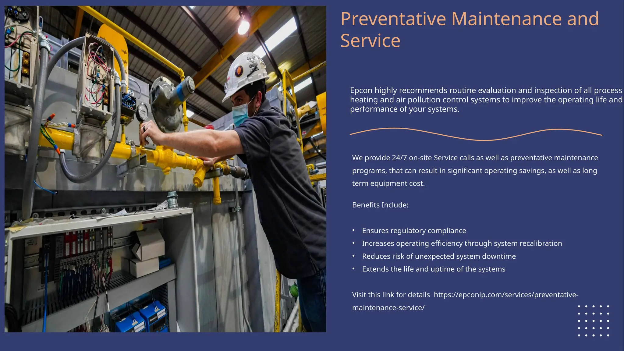 Logo Here
Preventative Maintenance and
Service
Epcon highly recommends routine evaluation and inspection of all process
heating and air pollution control systems to improve the operating life and
performance of your systems.
We provide 24/7 on-site Service calls as well as preventative maintenance
programs, that can result in significant operating savings, as well as long
term equipment cost.
Benefits Include:
• Ensures regulatory compliance
• Increases operating efficiency through system recalibration
• Reduces risk of unexpected system downtime
• Extends the life and uptime of the systems
Visit this link for details https://epconlp.com/services/preventative-
maintenance-service/
 