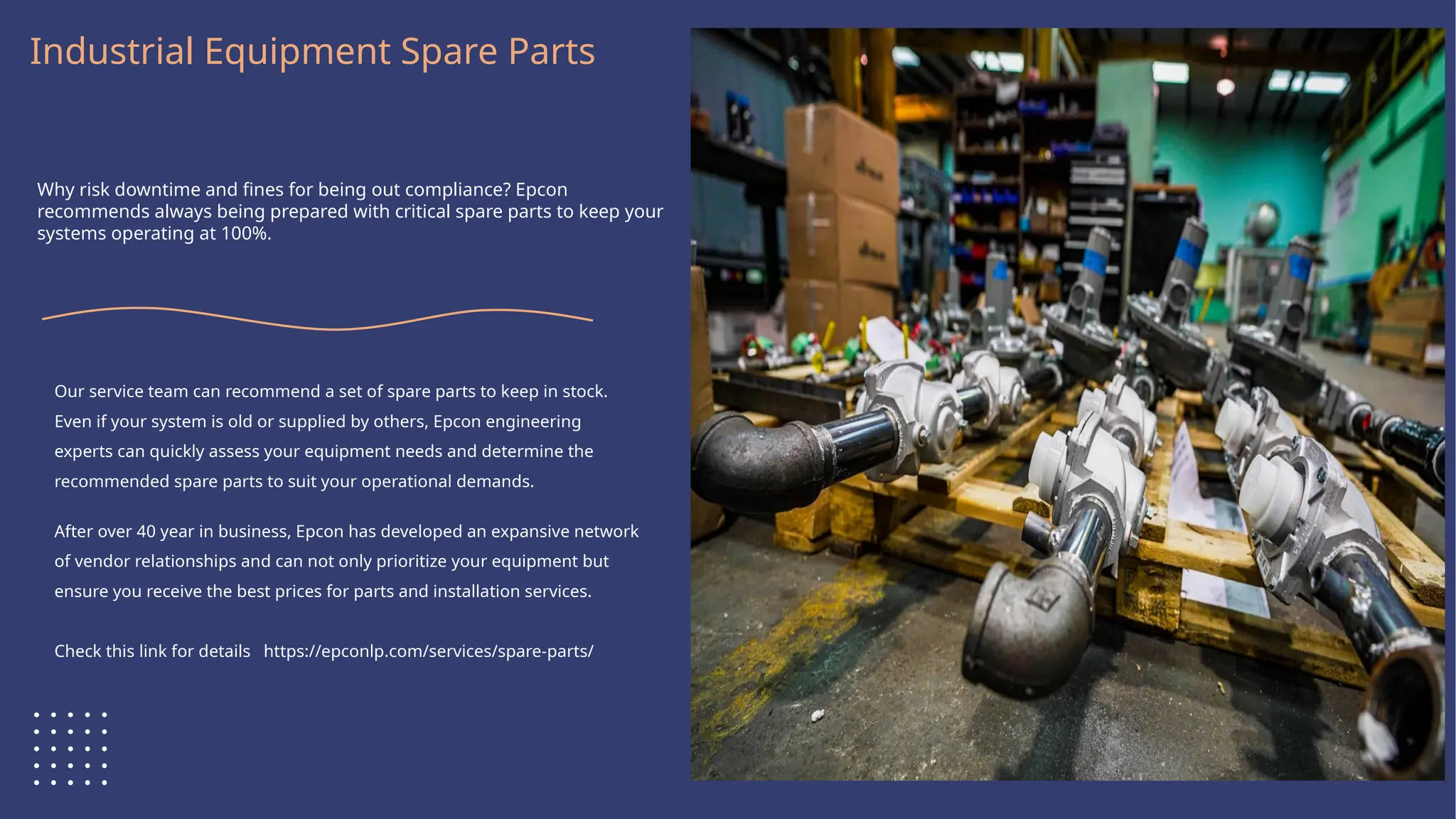 Logo Here
Industrial Equipment Spare Parts
Why risk downtime and fines for being out compliance? Epcon
recommends always being prepared with critical spare parts to keep your
systems operating at 100%.
Our service team can recommend a set of spare parts to keep in stock.
Even if your system is old or supplied by others, Epcon engineering
experts can quickly assess your equipment needs and determine the
recommended spare parts to suit your operational demands.
After over 40 year in business, Epcon has developed an expansive network
of vendor relationships and can not only prioritize your equipment but
ensure you receive the best prices for parts and installation services.
Check this link for details https://epconlp.com/services/spare-parts/
 