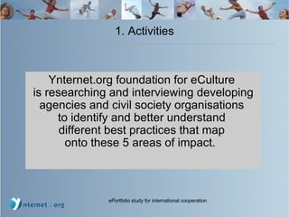 1. Activities Ynternet.org foundation for eCulture  is researching and interviewing developing agencies and civil society organisations  to identify and better understand  different best practices that map  onto these 5 areas of impact.  