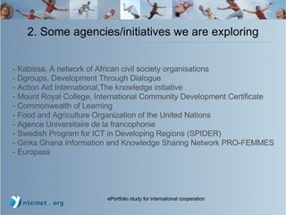 2. Some agencies/initiatives we are exploring - Kabissa, A network of African civil society organisations - Dgroups, Development Through Dialogue - Action Aid International,The knowledge initiative - Mount Royal College, International Community Development Certificate - Commonwealth of Learning - Food and Agriculture Organization of the United Nations  - Agence Universitaire de la francophonie - Swedish Program for ICT in Developing Regions (SPIDER)‏ - Ginks Ghana Information and Knowledge Sharing Network PRO-FEMMES - Europass 