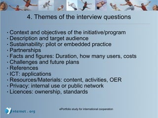 4. Themes of the interview questions Context and objectives of the initiative/program Description and target audience Sustainability: pilot or embedded practice  Partnerships Facts and figures: Duration, how many users, costs Challenges and future plans References ICT: applications Resources/Materials: content, activities, OER Privacy: internal use or public network Licences: ownership, standards 