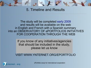 5. Timeline and Results The study will be completed  early 2009   and results will be available on the web  in English and French with a Spanish summary  into an OBSERVATORY OF ePORTFOLIOS INITIATIVES FOR COOPERATION THROUGH THE WEB VISIT WWW.YNTERNET.ORG/EPORTFOLIO  If you know of any initiatives/agencies that should be included in the study, please let us know 