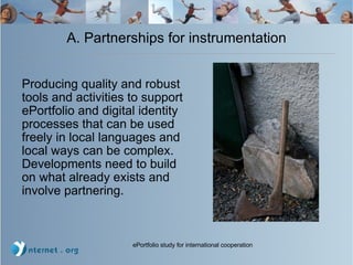 A. Partnerships for instrumentation Producing quality and robust tools and activities to support ePortfolio and digital identity processes that can be used freely in local languages and local ways can be complex.  Developments need to build on what already exists and involve partnering.  