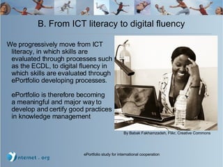 B. From ICT literacy to digital fluency We progressively move from ICT literacy, in which skills are evaluated through processes such as the ECDL, to digital fluency in which skills are evaluated through ePortfolio developing processes.  ePortfolio is therefore becoming  a meaningful and major way to develop and certify good practices in knowledge management By Babak Fakhamzadeh, Flikr, Creative Commons 