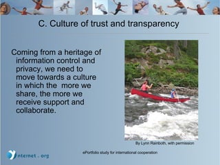 C. Culture of trust and transparency  Coming from a heritage of information control and privacy, we need to move towards a culture in which the  more we share, the more we receive support and collaborate. By Lynn Rainboth, with permission 