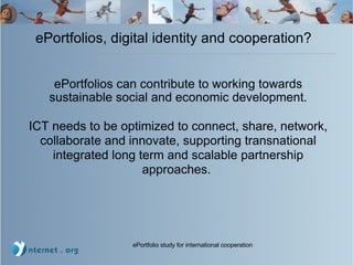 ePortfolios, digital identity and cooperation? ePortfolios can contribute to working towards sustainable social and economic development. ICT needs to be optimized to connect, share, network, collaborate and innovate, supporting transnational integrated long term and scalable partnership approaches.   