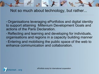 Not so much about technology, but rather... Organisations leveraging ePortfolios and digital identity to support attaining  Millenium Development Goals and actions of the Paris Declaration.  Reflecting and learning and developing for individuals, organisations and regions in a capacity building manner Entering and mobilising the public space of the web to enhance communication and collaboration. 