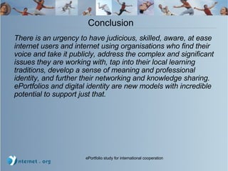 Conclusion  There is an urgency to have judicious, skilled, aware, at ease internet users and internet using organisations who find their voice and take it publicly, address the complex and significant issues they are working with, tap into their local learning traditions, develop a sense of meaning and professional identity, and further their networking and knowledge sharing.  ePortfolios and digital identity are new models with incredible potential to support just that. 