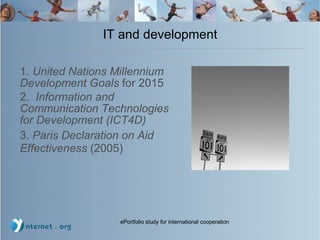 IT and development 1.  United Nations Millennium Development Goals  for 2015 2.  Information and Communication Technologies for Development (ICT4D)  3.  Paris Declaration on Aid Effectiveness  (2005)  