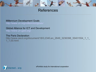 References Millennium Development Goals http://www.un.org/millenniumgoals/ Global Alliance for ICT and Development http://www.un-gaid.org/ The Paris Declaration http://www.oecd.org/document/18/0,2340,en_2649_3236398_35401554_1_1_1_1,00.html 