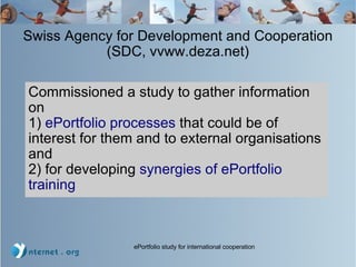 Swiss Agency for Development and Cooperation (SDC, vvww.deza.net)‏ Commissioned a study to gather information on 1)  ePortfolio processes  that could be of interest for them and to external organisations and 2) for developing  synergies of ePortfolio training 