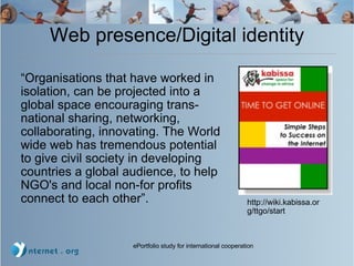 Web presence/Digital identity “ Organisations that have worked in isolation, can be projected into a global space encouraging trans-national sharing, networking, collaborating, innovating. The World wide web has tremendous potential to give civil society in developing countries a global audience, to help NGO's and local non-for profits connect to each other”. http://wiki.kabissa.org/ttgo/start 