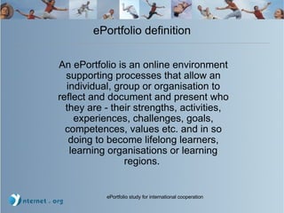 ePortfolio definition An ePortfolio is an online environment supporting processes that allow an individual, group or organisation to reflect and document and present who they are - their strengths, activities, experiences, challenges, goals, competences, values etc. and in so doing to become lifelong learners, learning organisations or learning regions.   