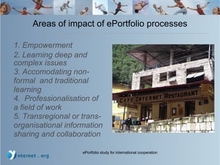 Areas of impact of ePortfolio processes 1. Empowerment 2. Learning deep and complex issues  3. Accomodating non-formal  and traditional learning 4.  Professionalisation of a field of work 5. Transregional or trans- organisational information sharing and collaboration 