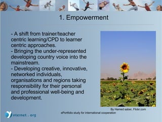 1. Empowerment  Flickr.com - A shift from trainer/teacher centric learning/CPD to learner centric approaches. - B ringing the under-represented developing country voice into the mainstream. - Developing creative, innovative, networked individuals, organisations and regions taking responsibility for their personal and professional well-being and development. By Hamed saber, Flickr.com 