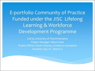 E-portfolio Community of Practice
 Funded under the JISC Lifelong
      Learning & Workforce
    Development Programme
           Led by University of Wolverhampton
               Project Manager: Alison Felce
   Project Officer: Sarah Chesney, Freelance Consultant
                Duration: Sep 10 – March 11
 