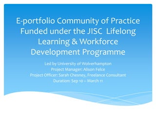 E-portfolio Community of Practice Funded under the JISC  Lifelong Learning & Workforce Development Programme Led by University of Wolverhampton Project Manager: Alison Felce Project Officer: Sarah Chesney, Freelance Consultant Duration: Sep 10 – March 11 