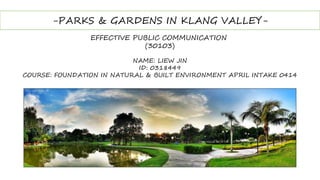 -PARKS & GARDENS IN KLANG VALLEY-
EFFECTIVE PUBLIC COMMUNICATION
(30103)
NAME: LIEW JIN
ID: 0318449
COURSE: FOUNDATION IN NATURAL & BUILT ENVIRONMENT APRIL INTAKE 0414
 