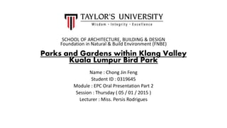 SCHOOL OF ARCHITECTURE, BUILDING & DESIGN
Foundation in Natural & Build Environment (FNBE)
Parks and Gardens within Klang Valley
Kuala Lumpur Bird Park
Name : Chong Jin Feng
Student ID : 0319645
Module : EPC Oral Presentation Part 2
Session : Thursday ( 05 / 01 / 2015 )
Lecturer : Miss. Persis Rodrigues
 