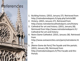 References
1. Building history. (2015, January 27). Retrieved from
http://notredamedeparis.fr/spip.php?article380
2. History. (2015, January 27). Retrieved from
http://www.notredamecathedralparis.com/history
3. Cathedral for art and history. (2015, January 28).
Retrieved from http://www.notredamedeparis.fr/-
Cathedral-for-art-and-history-
4. Notre Dame Cathedral. (2015, January 28). Retrieved
from
http://www.aviewoncities.com/paris/notredame.ht
m
5. [Notre-Dame de Paris] The façade and the portals.
(2015, January 28). Retrieved from
http://notredamedeparis.fr/The-Facade-and-the-
Portals
 
