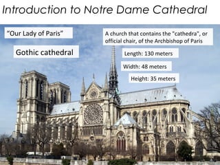 Introduction to Notre Dame Cathedral
“Our Lady of Paris”
Gothic cathedral
A church that contains the "cathedra", or
official chair, of the Archbishop of Paris
Length: 130 meters
Width: 48 meters
Height: 35 meters
 
