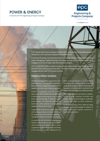 POWER & ENERGY
A Division of E+PC Engineering & Projects Company
                                                                                                         Power & Energy




                              E+PC Engineering & Projects Company Limited (E+PC) is a subsidiary of the international project
                              development and construction company AVENG (AFRICA) LTD.

                              E+PC serves the mining, chemical, petrochemical and energy industries providing comprehensive
                              project management, engineering design, technology sourcing, procurement and construction
                              management services for large scale multi-disciplinary projects.

                              E+PC is an ISO 9001:2008 accredited company which employs a broad range of skills within six
                              business divisions located across South Africa. The Power & Energy Division supports and enjoys
                              synergies with the other E+PC business divisions.


                              POWER & ENERGY DIVISION

                              The Power & Energy Division supports the power       Power & Energy Division to assist clients in
                              and energy sector including utilities, independent   identifying value adding projects to existing
                              power producers, co-generation operators, OEM        power plants in order to reduce environmentally
                              suppliers and other major engineering houses.        hazardous emissions which could also have
                                                                                   carbon credit advantages as an additional benefit.
                              Projects are undertaken on an EPC or EPCM
                              basis and our clients benefit from our experience    The Environmental Services Division, in addition
                              in optimising and selecting the most suitable        to waste water treatment provides well
                              power island technology to fulfill the specific      established process technology for condensate
                              project needs. The materials handling and            cleaning and make up water production.
                              balance of plant systems are engineered,
                                                                                   In the Nuclear arena, E+PC's Power & Energy
                              designed and procured in house.
                                                                                   Division can execute packages for balance of
                              Co-generation projects are usually combined          plant systems and engineer solutions to
                              with existing processes and plants. The Power        maximize local content.
                              & Energy Division has the process capability to
                              investigate, integrate and execute such projects.

                              In conjunction with the Environmental Services
                              Division, Carbon Credits for co-generation plants
                              can be obtained as an added benefit to certain
                              co-generation projects. The Sulphuric Acid, Waste
                              & Gas Treatment Division compliments the
 