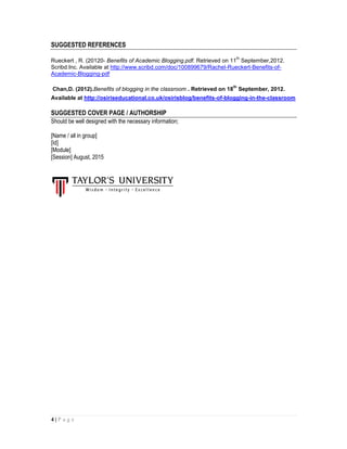 4 | P a g e
SUGGESTED REFERENCES
Rueckert , R. (20120- Benefits of Academic Blogging.pdf. Retrieved on 11
th
September,2012.
Scribd.Inc. Available at http://www.scribd.com/doc/100899679/Rachel-Rueckert-Benefits-of-
Academic-Blogging-pdf
Chan,D. (2012).Benefits of blogging in the classroom . Retrieved on 18
th
September, 2012.
Available at http://osiriseducational.co.uk/osirisblog/benefits-of-blogging-in-the-classroom
SUGGESTED COVER PAGE / AUTHORSHIP
Should be well designed with the necessary information;
[Name / all in group]
[Id]
[Module]
[Session] August, 2015
 