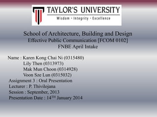 School of Architecture, Building and Design
Effective Public Communication [FCOM 0102]
FNBE April Intake
Name : Karen Kong Chai Ni (0315480)
Lily Then (0313973)
Mak Mun Choon (0314928)
Voon Sze Lun (0315032)
Assignment 3 : Oral Presentation
Lecturer : P. Thivilojana
Session : September, 2013
Presentation Date : 14TH January 2014

 