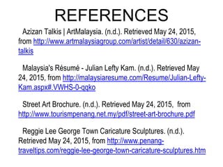 REFERENCES
Azizan Talkis | ArtMalaysia. (n.d.). Retrieved May 24, 2015,
from http://www.artmalaysiagroup.com/artist/detail/630/azizan-
talkis
Malaysia's Résumé - Julian Lefty Kam. (n.d.). Retrieved May
24, 2015, from http://malaysiaresume.com/Resume/Julian-Lefty-
Kam.aspx#.VWHS-0-qqko
Street Art Brochure. (n.d.). Retrieved May 24, 2015, from
http://www.tourismpenang.net.my/pdf/street-art-brochure.pdf
Reggie Lee George Town Caricature Sculptures. (n.d.).
Retrieved May 24, 2015, from http://www.penang-
traveltips.com/reggie-lee-george-town-caricature-sculptures.htm
 