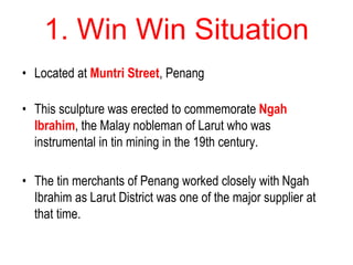 1. Win Win Situation
• Located at Muntri Street, Penang
• This sculpture was erected to commemorate Ngah
Ibrahim, the Malay nobleman of Larut who was
instrumental in tin mining in the 19th century.
• The tin merchants of Penang worked closely with Ngah
Ibrahim as Larut District was one of the major supplier at
that time.
 