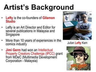 Artist’s Background
• Lefty is the co-founders of Gilamon
Studio
• Lefty is an Art Director and Editor for
several publications in Malaysia and
Singapore
• More than 10 years of experiences in the
comics industry
• Jimi Germ had won an Intellectual
Property Creators Challenge (IPCC) grant
from MDeC (Multimedia Development
Corporation - Malaysia)
Julian Lefty Kam
 