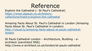 Reference
Explore the Cathedral (- St Paul's Cathedral)
https://www.stpauls.co.uk/history-
collections/history/explore-the-cathedral
Amazing Facts About St. Paul's Cathedral in London (Amazing
Facts About St. Paul's Cathedral in London)
http://visual.ly/amazing-facts-about-st-pauls-cathedral-
london
St Pauls Cathedral London - Architecture, Building - e-
architect (earchitect RSS)
http://www.e-architect.co.uk/london/st-pauls-cathedral
 
