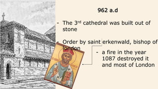 962 a.d
- The 3rd cathedral was built out of
stone
- Order by saint erkenwald, bishop of
london
- a fire in the year
1087 destroyed it
and most of London
 