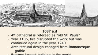 1087 a.d
- 4th cathedral is refereed as “old St. Pauls”
- Year 1136, fire disrupted the work but was
continued again in the year 1240
- Architectural design changed from Romanesque
gothic
 