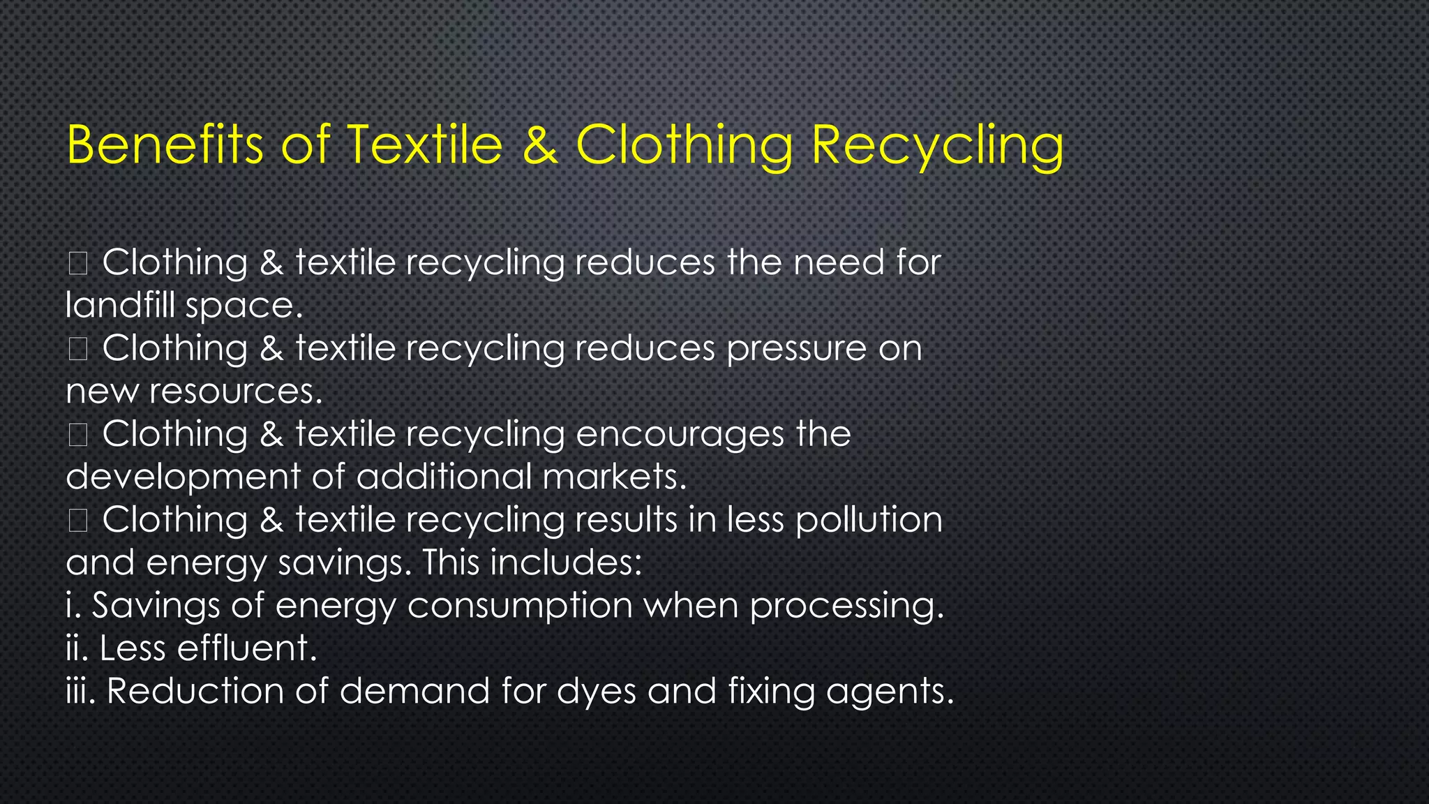 Benefits of Textile & Clothing Recycling
Clothing & textile recycling reduces the need for
landfill space.
Clothing & textile recycling reduces pressure on
new resources.
Clothing & textile recycling encourages the
development of additional markets.
Clothing & textile recycling results in less pollution
and energy savings. This includes:
i. Savings of energy consumption when processing.
ii. Less effluent.
iii. Reduction of demand for dyes and fixing agents.
 