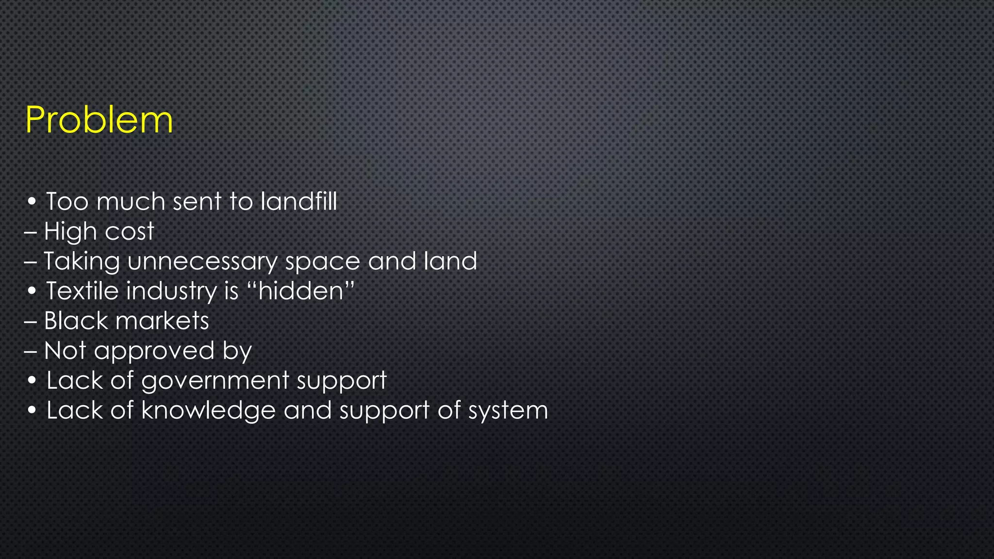 Problem
• Too much sent to landfill
– High cost
– Taking unnecessary space and land
• Textile industry is “hidden”
– Black markets
– Not approved by
• Lack of government support
• Lack of knowledge and support of system
 