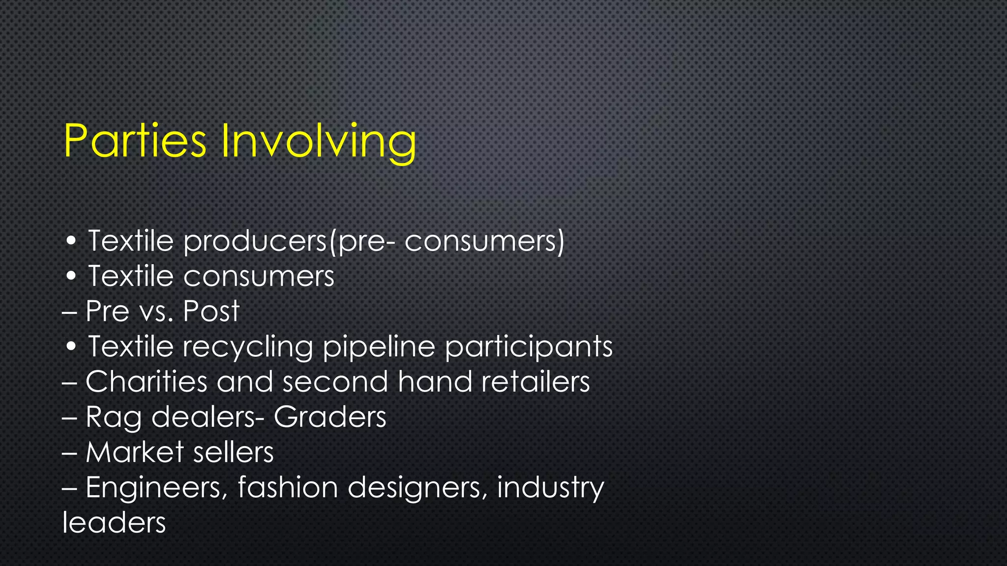Parties Involving
• Textile producers(pre- consumers)
• Textile consumers
– Pre vs. Post
• Textile recycling pipeline participants
– Charities and second hand retailers
– Rag dealers- Graders
– Market sellers
– Engineers, fashion designers, industry
leaders
 