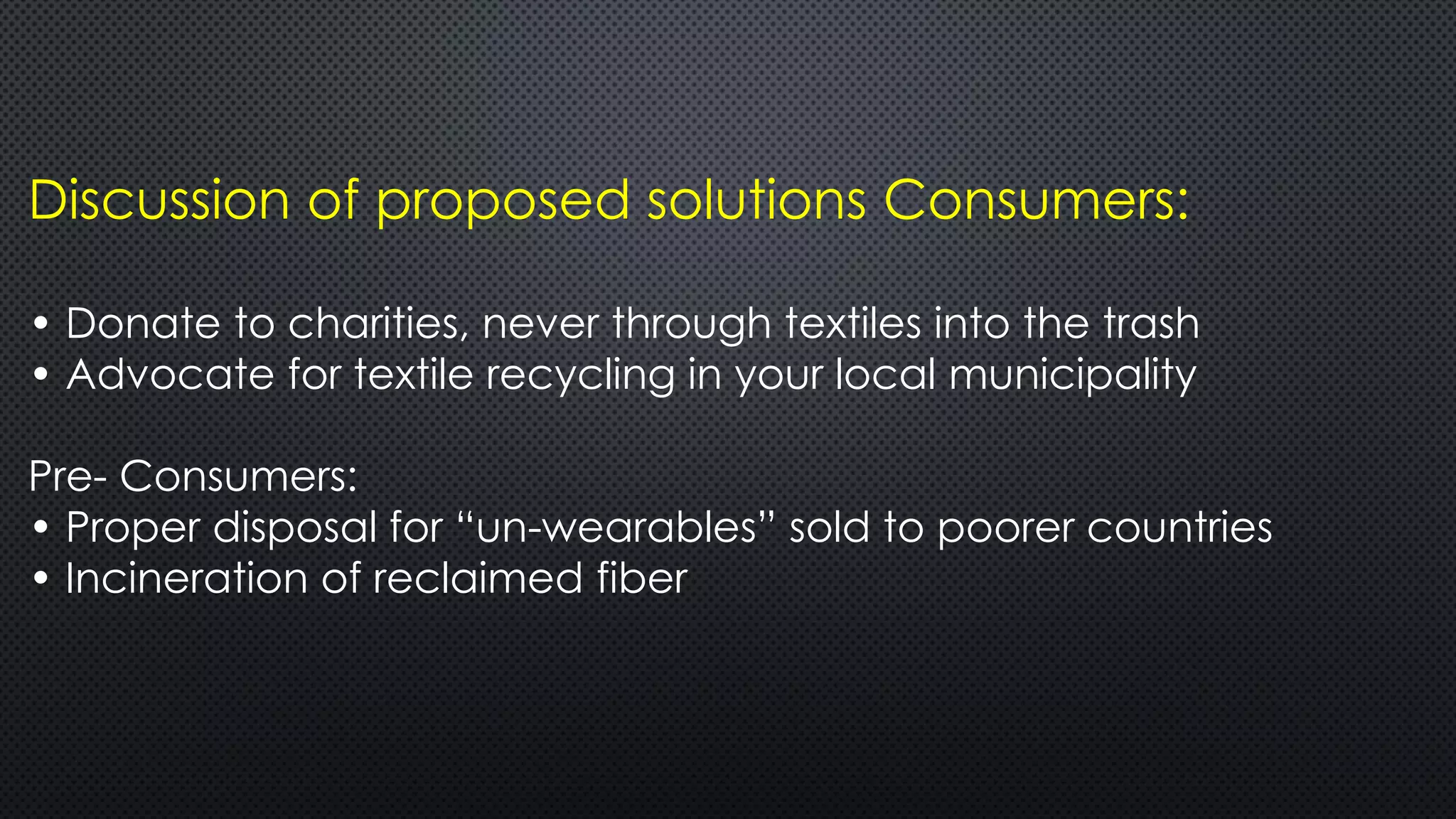 Discussion of proposed solutions Consumers:
• Donate to charities, never through textiles into the trash
• Advocate for textile recycling in your local municipality
Pre- Consumers:
• Proper disposal for “un-wearables” sold to poorer countries
• Incineration of reclaimed fiber
 