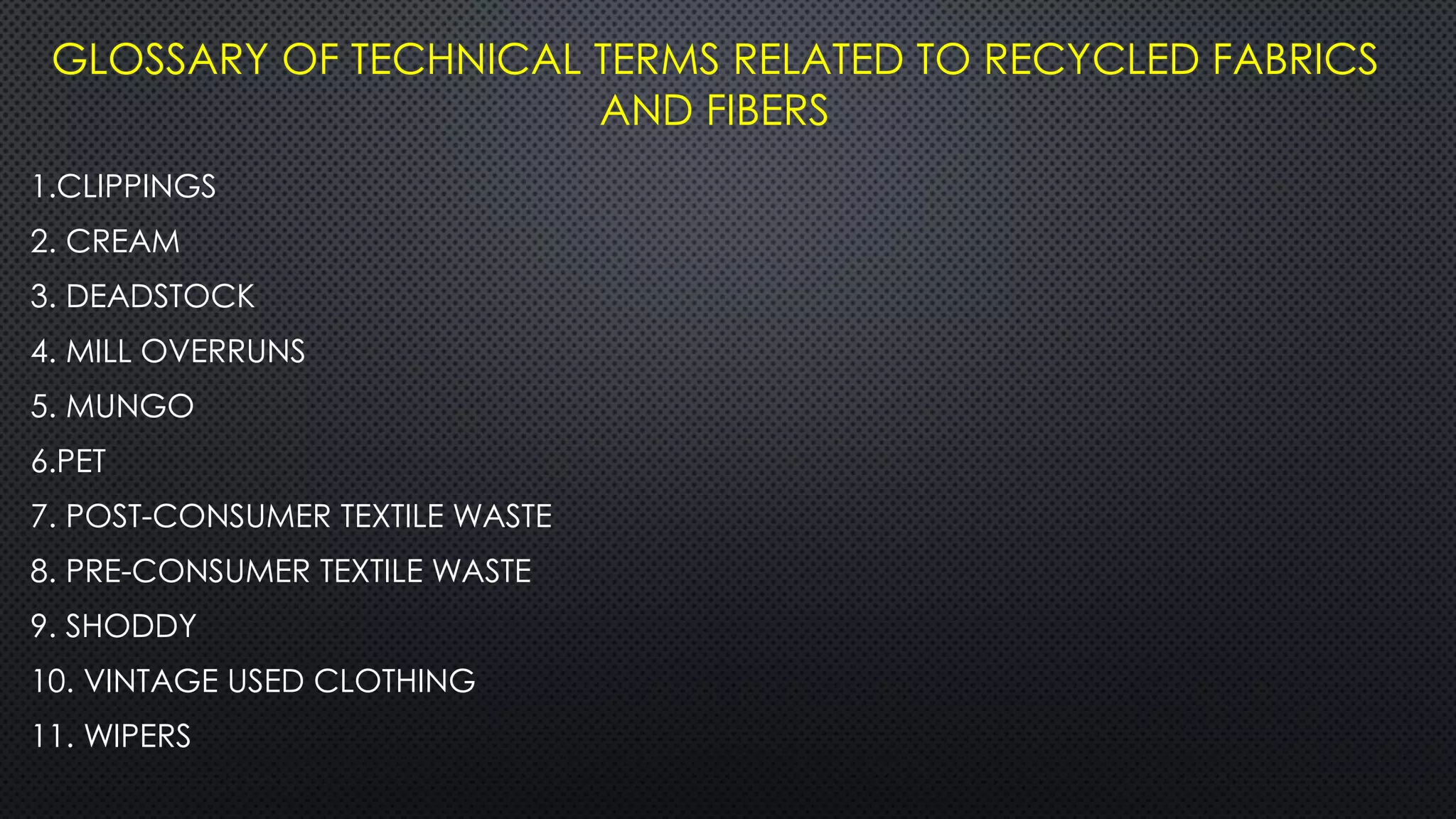 GLOSSARY OF TECHNICAL TERMS RELATED TO RECYCLED FABRICS
AND FIBERS
1.CLIPPINGS
2. CREAM
3. DEADSTOCK
4. MILL OVERRUNS
5. MUNGO
6.PET
7. POST-CONSUMER TEXTILE WASTE
8. PRE-CONSUMER TEXTILE WASTE
9. SHODDY
10. VINTAGE USED CLOTHING
11. WIPERS
 