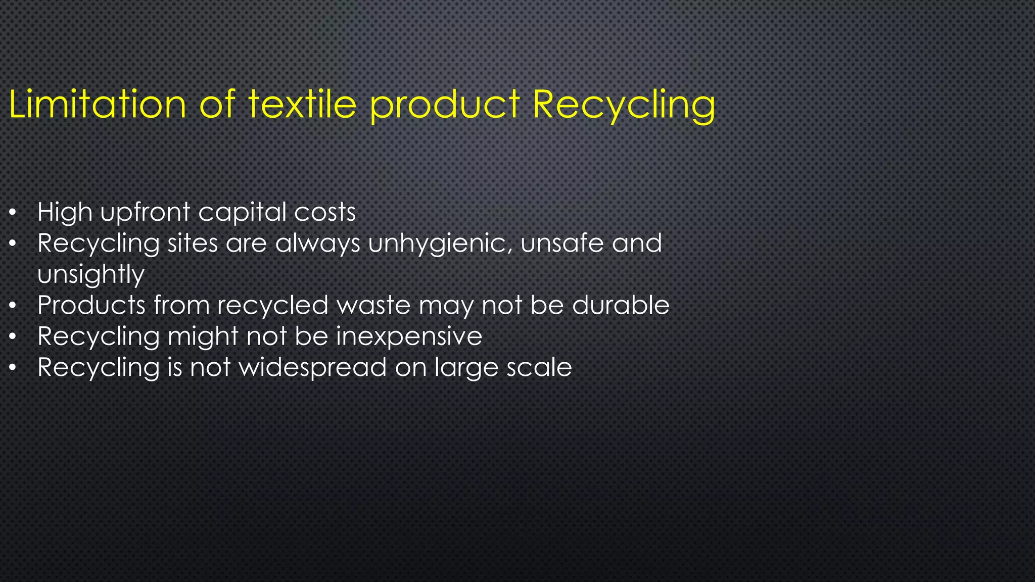 Limitation of textile product Recycling
• High upfront capital costs
• Recycling sites are always unhygienic, unsafe and
unsightly
• Products from recycled waste may not be durable
• Recycling might not be inexpensive
• Recycling is not widespread on large scale
 