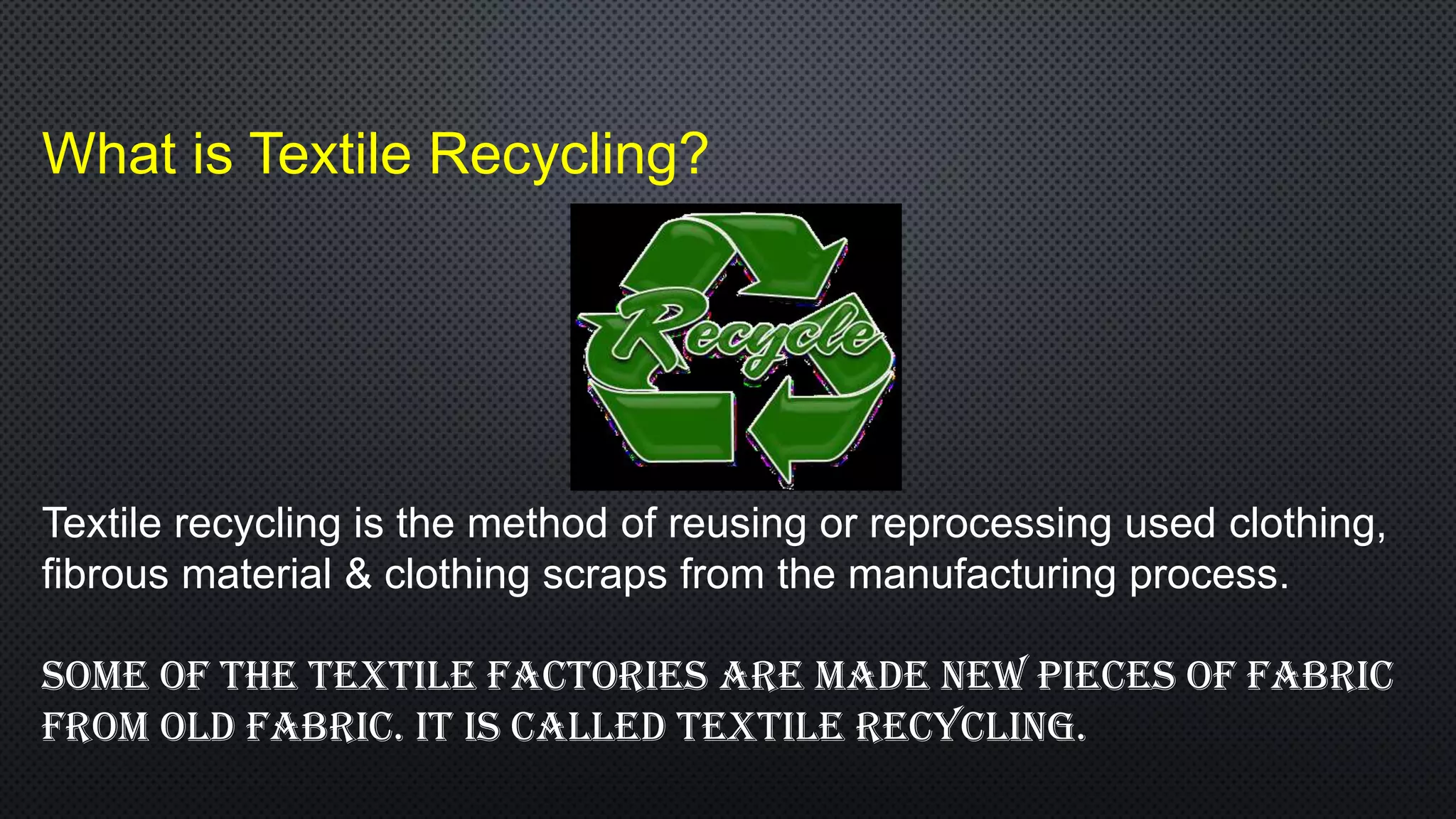 What is Textile Recycling?
Textile recycling is the method of reusing or reprocessing used clothing,
fibrous material & clothing scraps from the manufacturing process.
Some of the textile factories are made new pieceS of fabric
from old fabric. it is called textile recycling.
 