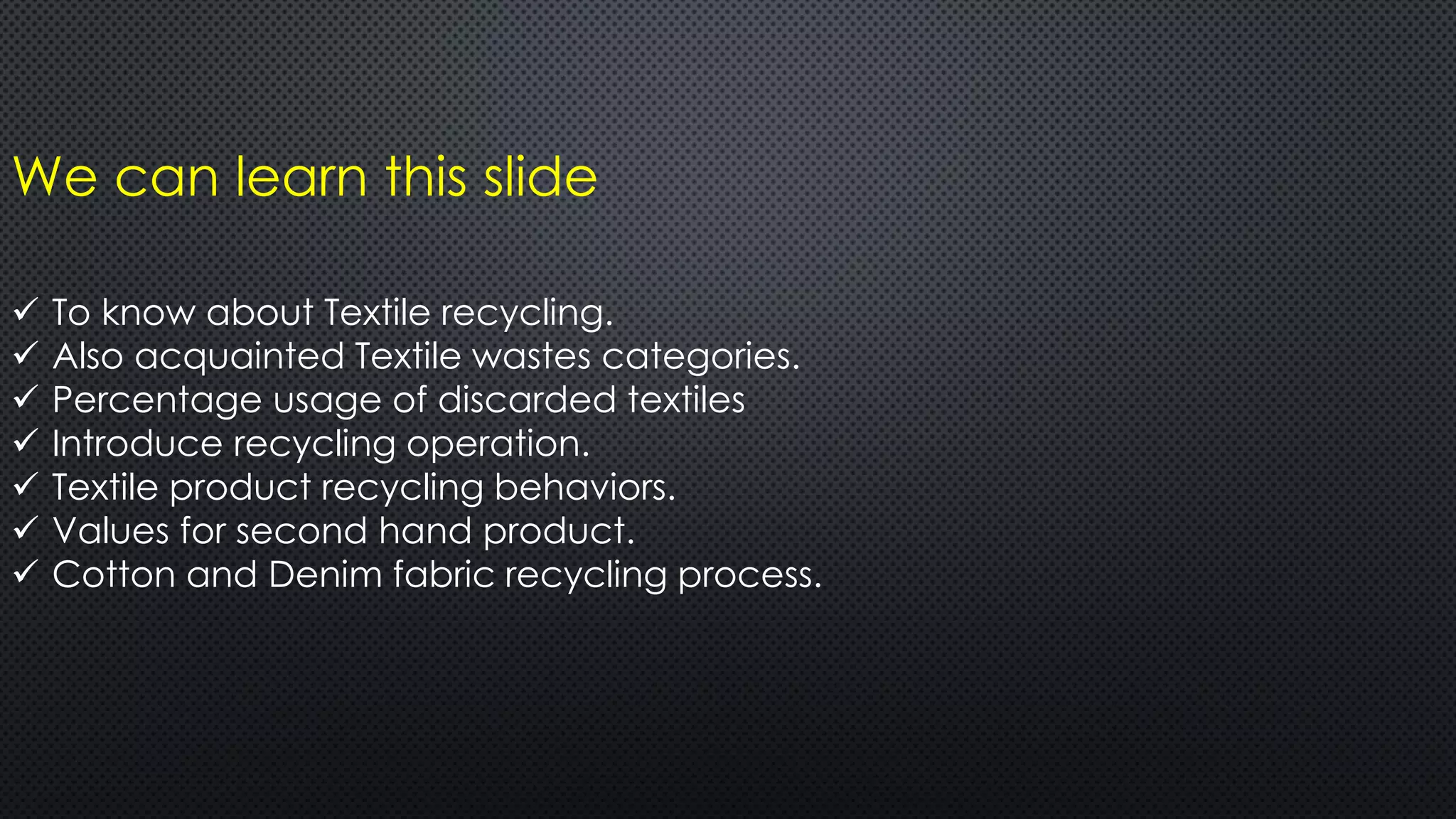 We can learn this slide
 To know about Textile recycling.
 Also acquainted Textile wastes categories.
 Percentage usage of discarded textiles
 Introduce recycling operation.
 Textile product recycling behaviors.
 Values for second hand product.
 Cotton and Denim fabric recycling process.
 