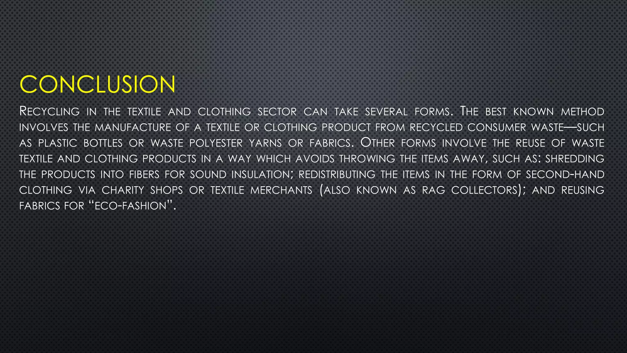 CONCLUSION
RECYCLING IN THE TEXTILE AND CLOTHING SECTOR CAN TAKE SEVERAL FORMS. THE BEST KNOWN METHOD
INVOLVES THE MANUFACTURE OF A TEXTILE OR CLOTHING PRODUCT FROM RECYCLED CONSUMER WASTE—SUCH
AS PLASTIC BOTTLES OR WASTE POLYESTER YARNS OR FABRICS. OTHER FORMS INVOLVE THE REUSE OF WASTE
TEXTILE AND CLOTHING PRODUCTS IN A WAY WHICH AVOIDS THROWING THE ITEMS AWAY, SUCH AS: SHREDDING
THE PRODUCTS INTO FIBERS FOR SOUND INSULATION; REDISTRIBUTING THE ITEMS IN THE FORM OF SECOND-HAND
CLOTHING VIA CHARITY SHOPS OR TEXTILE MERCHANTS (ALSO KNOWN AS RAG COLLECTORS); AND REUSING
FABRICS FOR “ECO-FASHION”.
 