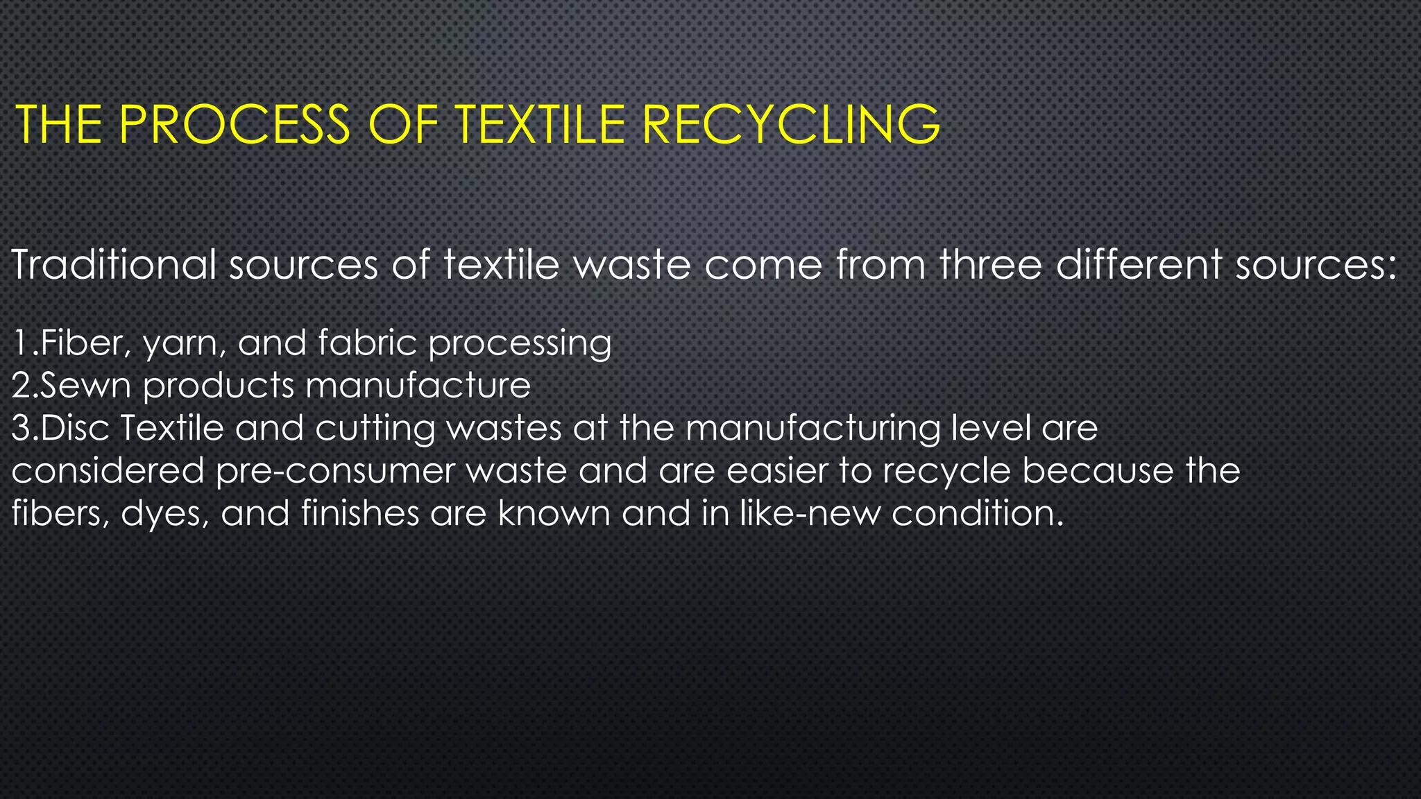 THE PROCESS OF TEXTILE RECYCLING
Traditional sources of textile waste come from three different sources:
1.Fiber, yarn, and fabric processing
2.Sewn products manufacture
3.Disc Textile and cutting wastes at the manufacturing level are
considered pre-consumer waste and are easier to recycle because the
fibers, dyes, and finishes are known and in like-new condition.
 