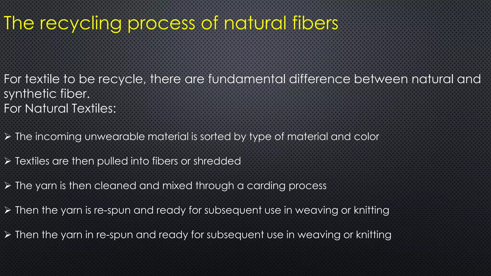 The recycling process of natural fibers
For textile to be recycle, there are fundamental difference between natural and
synthetic fiber.
For Natural Textiles:
 The incoming unwearable material is sorted by type of material and color
 Textiles are then pulled into fibers or shredded
 The yarn is then cleaned and mixed through a carding process
 Then the yarn is re-spun and ready for subsequent use in weaving or knitting
 Then the yarn in re-spun and ready for subsequent use in weaving or knitting
 
