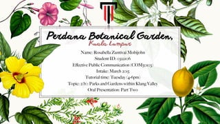 Perdana Botanical Garden,
Name: Rosabella Zuntivai Mobijohn
Student ID: 0322106
Eﬀective Public Communication (COM30103)
Intake: March 2015
Tutorial time: Tuesday (4-6pm)
Topic: 2(b): Parks and Gardens within Klang Valley
Oral Presentation: Part Two
Kuala Lumpur
 