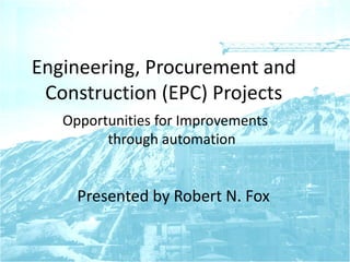 Engineering, Procurement and
Construction (EPC) Projects
Opportunities for Improvements
through automation
Presented by Robert N. Fox
 