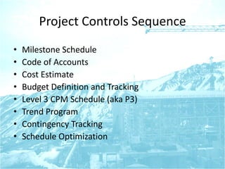 Project Controls Sequence
• Milestone Schedule
• Code of Accounts
• Cost Estimate
• Budget Definition and Tracking
• Level 3 CPM Schedule (aka P3)
• Trend Program
• Contingency Tracking
• Schedule Optimization
 